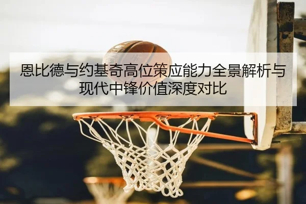 恩比德与约基奇高位策应能力全景解析与现代中锋价值深度对比