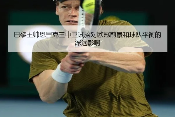 巴黎主帅恩里克三中卫试验对欧冠前景和球队平衡的深远影响