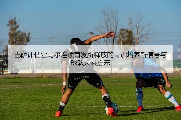 巴萨评估亚马尔连续首发所释放的青训培养新信号与球队未来启示