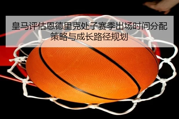 皇马评估恩德里克处子赛季出场时间分配策略与成长路径规划