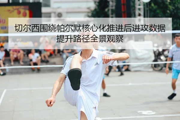切尔西围绕帕尔默核心化推进后进攻数据提升路径全景观察