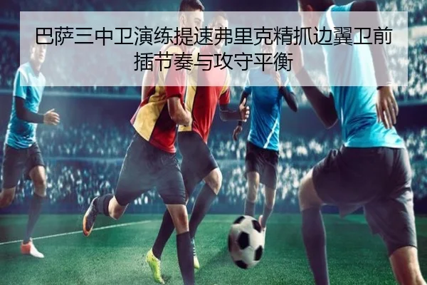 巴萨三中卫演练提速弗里克精抓边翼卫前插节奏与攻守平衡