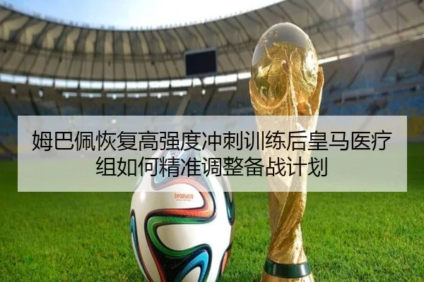 姆巴佩恢复高强度冲刺训练后皇马医疗组如何精准调整备战计划
