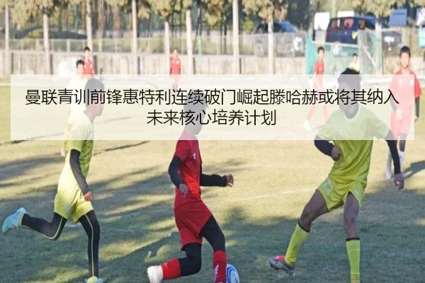 曼联青训前锋惠特利连续破门崛起滕哈赫或将其纳入未来核心培养计划